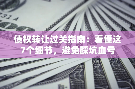 北京债权转让过关指南：看懂这7个细节，避免踩坑血亏