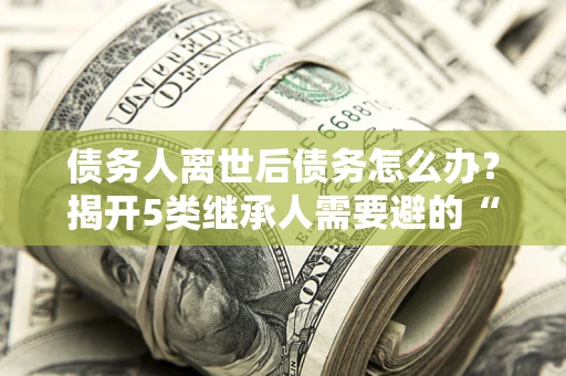 北京债务人离世后债务怎么办？揭开5类继承人需要避的“坑”