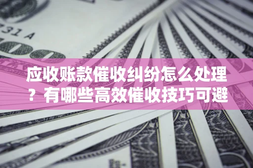 北京应收账款催收纠纷怎么处理？有哪些高效催收技巧可避免坏账？